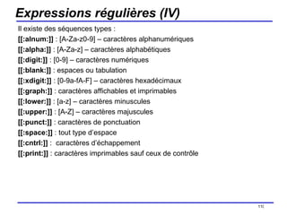 Expressions régulières (IV) Il existe des séquences types : [[:alnum:]]  : [A-Za-z0-9] – caractères alphanumériques [[:alpha:]]  : [A-Za-z] – caractères alphabétiques [[:digit:]]  : [0-9] – caractères numériques [[:blank:]]  : espaces ou tabulation [[:xdigit:]]  : [0-9a-fA-F] – caractères hexadécimaux [[:graph:]]  : caractères affichables et imprimables [[:lower:]]  : [a-z] – caractères minuscules [[:upper:]]  : [A-Z] – caractères majuscules [[:punct:]]  : caractères de ponctuation [[:space:]]  : tout type d’espace [[:cntrl:]]  :  caractères d’échappement [[:print:]]  : caractères imprimables sauf ceux de contrôle /154 