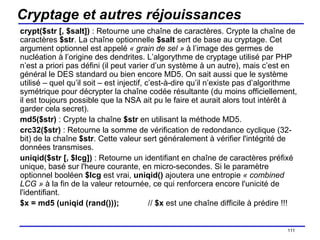 Cryptage et autres réjouissances crypt($str [, $salt])  : Retourne une chaîne de caractères. Crypte la chaîne de caractères  $str . La chaîne optionnelle  $salt  sert de base au cryptage. Cet argument optionnel est appelé  « grain de sel »  à l’image des germes de nucléation à l’origine des dendrites. L’algorythme de cryptage utilisé par PHP n’est a priori pas défini (il peut varier d’un système à un autre), mais c’est en général le DES standard ou bien encore MD5. On sait aussi que le système utilisé – quel qu’il soit – est injectif, c’est-à-dire qu’il n’existe pas d’algorithme symétrique pour décrypter la chaîne codée résultante (du moins officiellement, il est toujours possible que la NSA ait pu le faire et aurait alors tout intérêt à garder cela secret). md5($str)  : Crypte la chaîne  $str  en utilisant la méthode MD5. crc32($str)  : Retourne la somme de vérification de redondance cyclique (32-bit) de la chaîne  $str . Cette valeur sert généralement à vérifier l'intégrité de données transmises.  uniqid($str [, $lcg])  : Retourne un identifiant en chaîne de caractères préfixé unique, basé sur l'heure courante, en micro-secondes. Si le paramètre optionnel booléen  $lcg  est vrai,  uniqid()  ajoutera une entropie  « combined LCG »  à la fin de la valeur retournée, ce qui renforcera encore l'unicité de l'identifiant. $x = md5 (uniqid (rand())); //  $x  est une chaîne difficile à prédire !!! /154 