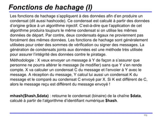 Fonctions de hachage (I) Les fonctions de hachage s’appliquent à des données afin d’en produire un condensat (dit aussi hashcode). Ce condensat est calculé à partir des données d’origine grâce à un algorithme injectif. C’est-à-dire que l’application de cet algorithme produira toujours le même condensat si on utilise les mêmes données de départ. Par contre, deux condensats égaux ne proviennent pas forcément des mêmes données. Les fonctions de hachage sont généralement utilisées pour créer des sommes de vérification ou signer des messages. La génération de condensats joints aux données est une méthode très utilisée pour assurer l’intégrité des données contre le piratage. Méthodologie : X veux envoyer un message à Y de façon a s’assurer que personne ne pourra altérer le message (le modifier) sans que Y s’en rende compte. X va calculer un condensat C du message et l’envoier à Y avec le message. A réception du message, Y calcul lui aussi un condensat K du message et le comparé au condensat C envoyé par X. Si K est différent de C, alors le message reçu est différent du message envoyé ! mhash($hash,$data)  : retourne le condensat (binaire) de la chaîne  $data , calculé à partir de l’algorithme d’identifiant numérique  $hash . /154 