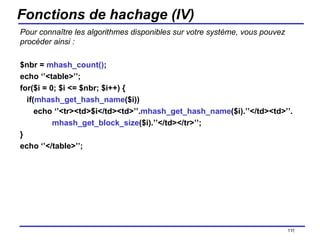 Fonctions de hachage (IV) Pour connaître les algorithmes disponibles sur votre système, vous pouvez procéder ainsi : $nbr =  mhash_count() ; echo ‘’<table>’’; for($i = 0; $i <= $nbr; $i++) { if( mhash_get_hash_name ($i)) echo ‘’<tr><td>$i</td><td>’’. mhash_get_hash_name ($i).’’</td><td>’’. mhash_get_block_size ($i).’’</td></tr>’’; } echo ‘’</table>’’; /154 