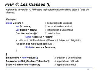 PHP 4: Les Classes (I) A partir de la version 4, PHP gère la programmation orientée objet à l’aide de classes. Exemple : class  Voiture { // déclaration de la classe var  $couleur; // déclaration d’un attribut var  $belle = TRUE; // initialisation d’un attribut function voiture() { // constructeur $this-> couleur = ‘’noire’’; }  // le mot clé $this   faisant référence à l’objet est obligatoire function Set_Couleur($couleur) { $this-> couleur = $couleur; } } $mavoiture =  new  Voiture () ; // création d’une instance $mavoiture -> Set_Couleur(‘’blanche’’); // appel d’une méthode $coul = $mavoiture -> couleur; // appel d’un attribut /154 