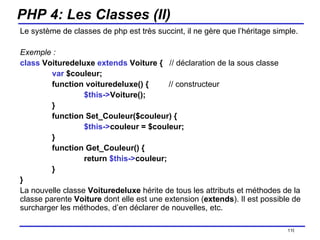 PHP 4: Les Classes (II) Le système de classes de php est très succint, il ne gère que l’héritage simple.  Exemple : class  Voituredeluxe  extends  Voiture {  // déclaration de la sous classe var  $couleur; function voituredeluxe() {  // constructeur $this-> Voiture(); } function Set_Couleur($couleur) { $this-> couleur = $couleur; } function Get_Couleur() { return  $this-> couleur; } } La nouvelle classe  Voituredeluxe  hérite de tous les attributs et méthodes de la classe parente  Voiture  dont elle est une extension ( extends ). Il est possible de surcharger les méthodes, d’en déclarer de nouvelles, etc. /154 