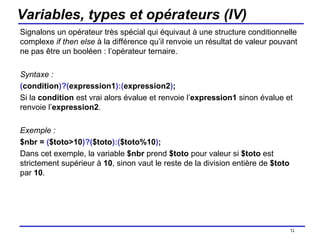 Variables, types et opérateurs (IV) Signalons un opérateur très spécial qui équivaut à une structure conditionnelle complexe  if then else  à la différence qu’il renvoie un résultat de valeur pouvant ne pas être un booléen : l’opérateur ternaire. Syntaxe : ( condition )?( expression1 ):( expression2 ) ; Si la  condition  est vrai alors évalue et renvoie l’ expression1  sinon évalue et renvoie l’ expression2 . Exemple : $nbr =  ( $toto>10 )?( $toto ):( $toto%10 ) ; Dans cet exemple, la variable  $nbr  prend  $toto  pour valeur si  $toto  est strictement supérieur à  10 , sinon vaut le reste de la division entière de  $toto  par  10 . /154 