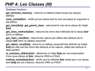 PHP 4: Les Classes (III) Quelques fonctions : get_declared_classes()  : retourne un tableau listant toutes les classes définies  class_exists($str)  : vérifie qu'une classe dont le nom est passé en argument a été définie  get_class($obj) ,  get_parent_class  : retournent le nom de la classe de l’objet  $obj get_class_methods($str)  : retourne les noms des méthodes de la classe  $str  dans un tableau get_class_vars($str)  : retourne les valeurs par défaut des attributs de la classe  $str  dans un tableau associatif get_object_vars($obj)  : retourne un tableau associatif des attributs de l’objet  $obj  les clés sont les noms des attributs et les valeurs, celles des attributs si elles existent is_subclass_of($obj,$str)  : détermine si l’objet  $obj  est une instanciation d’une sous-classe de  $str , retourne VRAI ou FAUX method_exists($obj,$str)  : vérifie que la méthode  $str  existe pour une classe dont  $obj  est une instance, retourne VRAI ou FAUX /154 