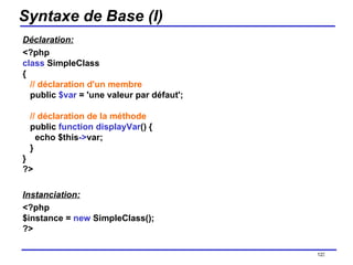 Syntaxe de Base (I) Déclaration: <?php class  SimpleClass {    // déclaration d'un membre    public  $var  = 'une valeur par défaut';    // déclaration de la méthode    public  function displayVar () {      echo $this -> var;    } } ?>  Instanciation: <?php $instance =  new  SimpleClass(); ?>   /154 