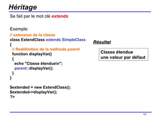 Héritage Se fait par le mot clé  extends Exemple: // extension de la classe class ExtendClass  extends SimpleClass {   // Redéfinition de la méthode parent   function displayVar()   {     echo "Classe étendue\n";      parent:: displayVar();   } } $extended = new ExtendClass(); $extended->displayVar(); ?>  /154 Classe étendue une valeur par défaut  Résultat 