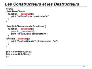 Les Constructeurs et les Destructeurs <?php class BaseClass {     function  __construct () {         print "In BaseClass constructor\n";     } } class SubClass extends BaseClass {     function  __construct () {          parent::__construct();         print "In SubClass constructor\n";     } function  __destruct () {         print "Destruction de " . $this->name . "\n";     } } $obj = new BaseClass(); $obj = new SubClass(); ?>  /154 