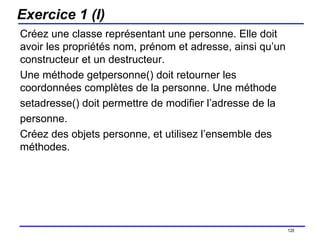 Exercice 1 (I) Créez une classe représentant une personne. Elle doit avoir les propriétés nom, prénom et adresse, ainsi qu’un constructeur et un destructeur.  Une méthode getpersonne() doit retourner les coordonnées complètes de la personne. Une méthode setadresse() doit permettre de modifier l’adresse de la personne. Créez des objets personne, et utilisez l’ensemble des méthodes. /154 