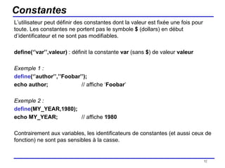 Constantes L’utilisateur peut définir des constantes dont la valeur est fixée une fois pour toute. Les constantes ne portent pas le symbole  $  (dollars) en début d’identificateur et ne sont pas modifiables. define(‘’var’’,valeur)  : définit la constante  var  (sans  $ ) de valeur  valeur Exemple 1 : define (‘’author’’,’’Foobar’’); echo author; // affiche ‘ Foobar ’ Exemple 2 : define (MY_YEAR,1980); echo MY_YEAR; // affiche  1980 Contrairement aux variables, les identificateurs de constantes (et aussi ceux de fonction) ne sont pas sensibles à la casse. /154 