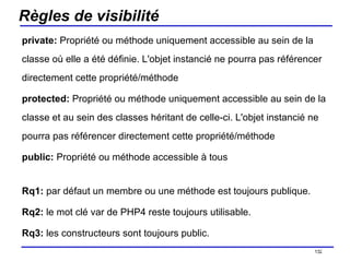 Règles de visibilité private:  Propriété ou méthode uniquement accessible au sein de la classe où elle a été définie. L'objet instancié ne pourra pas référencer directement cette propriété/méthode  protected:  Propriété ou méthode uniquement accessible au sein de la classe et au sein des classes héritant de celle-ci. L'objet instancié ne pourra pas référencer directement cette propriété/méthode  public:  Propriété ou méthode accessible à tous  Rq1:  par défaut un membre ou une méthode est toujours publique. Rq2:  le mot clé var de PHP4 reste toujours utilisable. Rq3:  les constructeurs sont toujours public. /154 