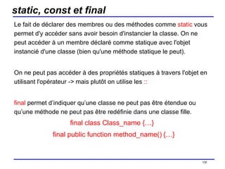 static, const et final Le fait de déclarer des membres ou des méthodes comme  static  vous permet d'y accéder sans avoir besoin d'instancier la classe. On ne peut accéder à un membre déclaré comme statique avec l'objet instancié d'une classe (bien qu'une méthode statique le peut).  On ne peut pas accéder à des propriétés statiques à travers l'objet en utilisant l'opérateur  ->  mais plutôt on utilise les  :: final  permet d’indiquer qu’une classe ne peut pas être étendue ou qu’une méthode ne peut pas être redéfinie dans une classe fille. final class Class_name {…}     final public function method_name()   {…} /154 