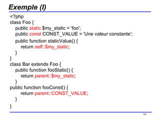 Exemple (I) <?php class Foo {     public  static  $my_static = 'foo';   public  const  CONST_VALUE = 'Une valeur constante';       public function staticValue() {         return  self::$my_static ;     } } class Bar extends Foo {     public function fooStatic() {         return  parent::$my_static ;     } public function fooConst() {         return  parent::CONST_VALUE ;     } } /154 