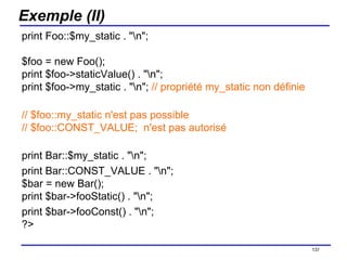 Exemple (II) print Foo::$my_static . "\n"; $foo = new Foo(); print $foo->staticValue() . "\n"; print $foo->my_static . "\n";  // propriété my_static non définie // $foo::my_static n'est pas possible // $foo::CONST_VALUE;  n'est pas autorisé print Bar::$my_static . "\n"; print Bar::CONST_VALUE . "\n"; $bar = new Bar(); print $bar->fooStatic() . "\n"; print $bar->fooConst() . "\n"; ?>  /154 