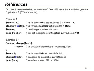 Références On peut à la manière des pointeurs en C faire référence à une variable grâce à l’opérateur  &  (ET commercial). Exemple 1 : $toto = 100;   // la variable  $toto  est initialisée à la valeur  100 $foobar =  & $toto;  // la variable  $foobar  fait référence à  $toto $toto++;   // on change la valeur de  $toto echo $foobar;     // qui est répercutée sur  $foobar  qui vaut alors  101 Exemple 2 : function change($var) { $var++;   // la fonction incrémente en local l’argument } $nbr = 1;   // la variable  $nbr  est initialisée à  1 change( & $nbr);   // passage de la variable par référence echo $nbr;   // sa valeur a donc été modifiée /154 