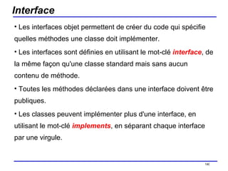 Interface Les interfaces objet permettent de créer du code qui spécifie quelles méthodes une classe doit implémenter.  Les interfaces sont définies en utilisant le mot-clé  interface , de la même façon qu'une classe standard mais sans aucun contenu de méthode.  Toutes les méthodes déclarées dans une interface doivent être publiques.  Les classes peuvent implémenter plus d'une interface, en utilisant le mot-clé  implements , en séparant chaque interface par une virgule.  /154 