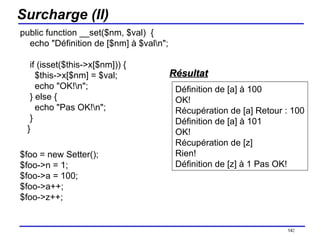Surcharge (II) public function __set($nm, $val)  {     echo "Définition de [$nm] à $val\n";     if (isset($this->x[$nm])) {       $this->x[$nm] = $val;       echo "OK!\n";     } else {       echo "Pas OK!\n";     }    } $foo = new Setter(); $foo->n = 1; $foo->a = 100; $foo->a++; $foo->z++; /154 Définition de [a] à 100 OK! Récupération de [a] Retour : 100 Définition de [a] à 101 OK! Récupération de [z] Rien! Définition de [z] à 1 Pas OK!  Résultat 