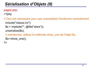 Sérialisation d’Objets (II) page2.php: <?php // Ceci est nécessaire pour que unserialize() fonctionne correctement   include("classa.inc");   $s = implode("", @file("store"));   unserialize($s);    // maintenant, utilisez la méthode show_one de l'objet $a.   $a->show_one(); ?>  /154 
