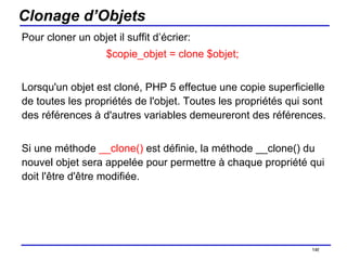 Clonage d’Objets Pour cloner un objet il suffit d’écrier: $copie_objet = clone $objet;  Lorsqu'un objet est cloné, PHP 5 effectue une copie superficielle de toutes les propriétés de l'objet. Toutes les propriétés qui sont des références à d'autres variables demeureront des références.  Si une méthode  __clone()  est définie, la méthode __clone() du nouvel objet sera appelée pour permettre à chaque propriété qui doit l'être d'être modifiée.  /154 