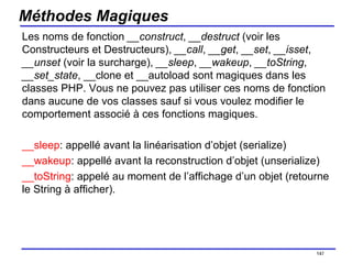 Méthodes Magiques Les noms de fonction  __construct ,  __destruct  (voir les Constructeurs et Destructeurs),  __call ,  __get ,  __set ,  __isset ,  __unset  (voir la surcharge),  __sleep ,  __wakeup ,  __toString ,  __set_state , __clone et __autoload sont magiques dans les classes PHP. Vous ne pouvez pas utiliser ces noms de fonction dans aucune de vos classes sauf si vous voulez modifier le comportement associé à ces fonctions magiques.  __sleep : appellé avant la linéarisation d’objet (serialize) __wakeup : appellé avant la reconstruction d’objet (unserialize) __toString : appelé au moment de l’affichage d’un objet (retourne le String à afficher). /154 