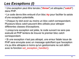 Les Exceptions (I) Une exception peut être lancée (" throw ") et attrapée (" catch ") dans PHP. Le code devra être entouré d'un bloc  try   pour faciliter la saisie d'une exception potentielle. Chaque  try  doit avoir au moins un bloc  catch  correspondant. Plusieurs blocs  catch  peuvent être utilisés pour attraper différentes classes d'exceptions.  Lorsqu'une exception est jetée, le code suivant ne sera pas exécuté et PHP tentera de trouver le premier bloc  catch  correspondant. Si une exception n'est pas attrapé, une erreur fatale issue de PHP sera envoyée avec un message spécifiant que l'exception n'a pu être attrapée à moins qu'un gestionnaire ne soit défini avec la fonction  set_exception_handler().   /154 