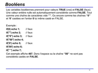 Booléens Les variables booléennes prennent pour valeurs  TRUE  (vrai) et  FALSE  (faux). Une valeur entière nulle est automatiquement considérée comme  FALSE . Tout comme une chaîne de caractères vide  ‘’’’ . Ou encore comme les chaînes  ‘’0’’  et  ‘0’  castées en l’entier  0  lui même casté en FALSE. Exemple : if(0) echo 1; // faux if('''') echo 2;  // faux if(''0'') echo 3;  // faux if(''00'') echo 4; if('0') echo 5;  // faux if('00') echo 6; if('' '') echo 7; Cet exemple affiche  467 . Donc l’espace ou la chaîne  ‘’00’’  ne sont pas considérés castés en  FALSE . /154 