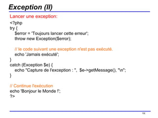 Exception (II) Lancer une exception: <?php try {     $error = 'Toujours lancer cette erreur';     throw new Exception($error);      // le code suivant une exception n'est pas exécuté.     echo 'Jamais exécuté'; } catch (Exception $e) {     echo "Capture de l'exception : ",  $e->getMessage(), "\n"; } // Continue l'exécution echo 'Bonjour le Monde !'; ?>  /154 
