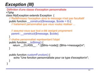 Exception (III)   Définition d'une classe d'exception personnalisée <?php class MyException extends Exception  {      // Redéfinissez l'exception ainsi le message n'est pas facultatif     public function  __construct($message, $code = 0)  {        // traitement personnalisé que vous voulez réaliser ...       // assurez-vous que tout a été assigné proprement        parent::__construct($message, $code);     }   // chaîne personnalisé représentant l'objet     public function  __toString()  {       return __CLASS__ . ": [{$this->code}]: {$this->message}\n";     } public function  customFunction()  {       echo "Une fonction personnalisée pour ce type d'exception\n";     }  } /154 