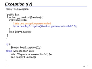 Exception (IV) class TestException  {   public $var;   function __construct($avalue) {      if($avalue==0) {           // jète une exception personnalisé           throw new MyException(‘0 est un paramètre invalide', 5);      }   else $var=$avalue;    } } try  { $t=new TestException(0); } catch  (MyException $e) { echo "Capture mon exception\n", $e;   $e->customFunction(); } /154 