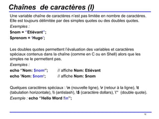 Chaînes  de caractères (I) Une variable chaîne de caractères n’est pas limitée en nombre de caractères. Elle est toujours délimitée par des simples quotes ou des doubles quotes.  Exemples :  $nom =  ‘’ Etiévant ’’ ; $prenom =  ‘ Hugo ’ ; Les doubles quotes permettent l’évaluation des variables et caractères spéciaux contenus dans la chaîne (comme en C ou en Shell) alors que les simples ne le permettent pas. Exemples :   echo ‘’Nom:  $nom ‘’; // affiche  Nom: Etiévant echo ’Nom:  $nom ‘; // affiche  Nom: $nom Quelques caractères spéciaux :  \n  (nouvelle ligne),  \r  (retour à la ligne),  \t  (tabulation horizontale),  \\  (antislash),  \$  (caractère dollars),  \’’   (double quote).  Exemple :   echo ‘’Hello Word ! \n ’’; /154 