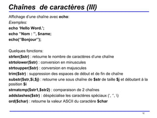 Chaînes  de caractères (III) Affichage d’une chaîne avec  echo : Exemples:  echo ‘Hello Word.’; echo ’’Nom : ’’, $name; echo(‘’Bonjour’’); Quelques fonctions: strlen($str)  : retourne le nombre de caractères d’une chaîne strtolower($str)  : conversion en minuscules strtoupper($str)  : conversion en majuscules trim($str)  : suppression des espaces de début et de fin de chaîne substr($str,$i,$j)  : retourne une sous chaîne de  $str  de taille  $j  et débutant à la position  $i strnatcmp($str1,$str2)  : comparaison de 2 chaînes  addslashes($str)  : déspécialise les caractères spéciaux (‘, ‘’, \) ord($char)  : retourne la valeur ASCII du caractère  $char /154 