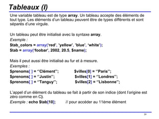 Tableaux (I) Une variable tableau est de type  array . Un tableau accepte des éléments de tout type. Les éléments d’un tableau peuvent être de types différents et sont séparés d’une virgule.  Un tableau peut être initialisé avec la syntaxe  array . Exemple : $tab_colors =  array( ‘red’ ,  ’yellow’ ,  ’blue’ ,  ‘white’ ) ; $tab =  array( ‘foobar’ ,  2002 ,  20.5 ,  $name ) ; Mais il peut aussi être initialisé au fur et à mesure. Exemples : $prenoms [ ]  = ‘’Clément’’;  $villes [ 0 ]  = ‘’Paris’’; $prenoms [ ]  = ‘’Justin’’;  $villes [ 1 ]  = ‘’Londres’’; $prenoms [ ]  = ‘’Tanguy’’;  $villes [ 2 ]  = ‘’Lisbonne’’; L’appel d’un élément du tableau se fait à partir de son indice (dont l’origine est zéro comme en C ) . Exemple :   echo $tab [ 10 ] ;   // pour accéder au 11ème élément /154 