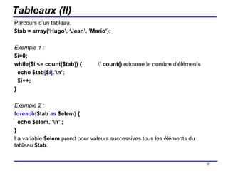 Tableaux (II) Parcours d’un tableau.  $tab = array(‘Hugo’, ‘Jean’, ’Mario’); Exemple 1 : $i=0; while($i <= count($tab)) {  //  count()  retourne le nombre d’éléments echo $tab [ $i ] .’\n’; $i++; } Exemple 2 : foreach( $tab  as  $elem )  { echo $elem.’’\n’’; } La variable  $elem  prend pour valeurs successives tous les éléments du tableau  $tab . /154 