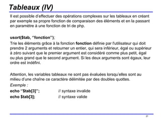 Tableaux (IV) Il est possible d’effectuer des opérations complexes sur les tableaux en créant par exemple sa propre fonction de comparaison des éléments et en la passant en paramètre à une fonction de tri de php. usort($tab, ‘’fonction’’) ; Trie les éléments grâce à la fonction  fonction  définie par l'utilisateur qui doit prendre 2 arguments et retourner un entier, qui sera inférieur, égal ou supérieur à zéro suivant que le premier argument est considéré comme plus petit, égal ou plus grand que le second argument. Si les deux arguments sont égaux, leur ordre est indéfini. Attention, les variables tableaux ne sont pas évaluées lorsqu’elles sont au milieu d’une chaîne ce caractère délimitée par des doubles quottes. Exemple : echo ‘’$tab[3]’’; // syntaxe invalide echo $tab[3];  // syntaxe valide /154 