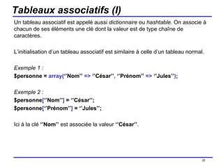 Tableaux associatifs (I) Un tableau associatif est appelé aussi  dictionnaire  ou  hashtable . On associe à chacun de ses éléments une clé dont la valeur est de type chaîne de caractères. L’initialisation d’un tableau associatif est similaire à celle d’un tableau normal. Exemple 1 :  $personne =  array( ‘’Nom’’  =>  ‘’César’’ ,  ‘’Prénom’’  =>  ‘’Jules’’ ) ; Exemple 2 : $personne [ ‘’Nom’’ ]  = ‘’César’’; $personne [ ‘’Prénom’’ ]  = ‘’Jules’’; Ici à la clé  ‘’Nom’’  est associée la valeur  ‘’César’’ . /154 