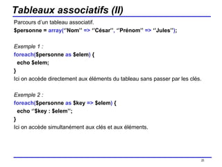 Tableaux associatifs (II) Parcours d’un tableau associatif. $personne =  array( ‘’Nom’’  =>  ‘’César’’ ,  ‘’Prénom’’  =>  ‘’Jules’’ ) ; Exemple 1 : foreach( $personne  as  $elem )  { echo $elem; } Ici on accède directement aux éléments du tableau sans passer par les clés. Exemple 2 : foreach( $personne  as  $key  =>  $elem )  { echo ‘’$key : $elem’’; } Ici on accède simultanément aux clés et aux éléments. /154 