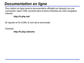 Documentation en ligne Pour obtenir en ligne toute la documentation officielle (en français) sur une commande, tapez l’URL suivante dans la barre d’adresse de votre navigateur Internet :  http://fr.php.net/ Et rajouter en fin d’URL le nom de la commande. Exemple : http://fr.php.net/echo /154 