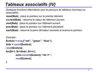 Tableaux associatifs (IV) Quelques fonctions alternatives pour le parcours de tableaux (normaux ou associatifs) : reset($tab)  : place le pointeur sur le premier élément current($tab)  : retourne la valeur de l’élément courant next($tab)  : place le pointeur sur l’élément suivant prev($tab)  : place le pointeur sur l’élément précédant each($tab)  : retourne la paire clé/valeur courante et avance le pointeur Exemple : $colors =  array (‘’red’’, ’’green’’, ’’blue’’); $nbr =  count ($colors); reset ($colors); for($i=1; $i<=$nbr; $i++) { echo  current ($colors).’’<br />’’; next ($colors); } /154 
