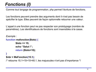 Fonctions (I) Comme tout langage de programmation, php permet l’écriture de fonctions.  Les fonctions peuvent prendre des arguments dont il n’est pas besoin de spécifier le type. Elles peuvent de façon optionnelle retourner une valeur. L’appel à une fonction peut ne pas respecter son prototypage (nombre de paramètres). Les identificateurs de fonctions sont insensibles à la casse. Exemple : function  mafonction ( $toto )   { $toto += 15; echo ‘’Salut !’’; return  ($toto+10); } $nbr = MaFonction ( 15.1 ) ; /* retourne 15.1+15+10=40.1, les majuscules n’ont pas d’importance */ /154 