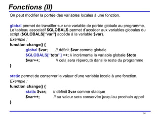 Fonctions (II) On peut modifier la portée des variables locales à une fonction. global  permet de travailler sur une variable de portée globale au programme. Le tableau associatif  $GLOBALS  permet d’accéder aux variables globales du script ( $GLOBALS[‘’var’’]  accède à la variable  $var ). Exemple : function change() { global  $var;  // définit  $var  comme globale $GLOBALS[‘’ toto ’’]  ++;  // incrémente la variable globale  $toto $var++;   // cela sera répercuté dans le reste du programme } static  permet de conserver la valeur d’une variable locale à une fonction. Exemple : function change() { static  $var;  // définit  $var  comme statique $var++;   // sa valeur sera conservée jusqu’au prochain appel } /154 