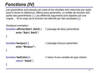 Fonctions (IV) Les paramètres sont passés par copie et les résultats sont retournés par copie (sauf à forcer la référence). Même sans paramètre, un entête de fonction doit porter des parenthèses  ( ) . Les différents arguments sont séparés par une virgule  ,  . Et le corps de la fonction est délimité par des accolades  { } . Quelques exemples : function  afficher ( $str1 ,  $str2 )   { // passage de deux paramètres echo ‘’$str1, $str2’’; } function  bonjour ()   { // passage d’aucun paramètre echo ‘’Bonjour’’; } function  GetColor ()   { // retour d’une variable de type chaîne return  ‘’black’’; } /154 