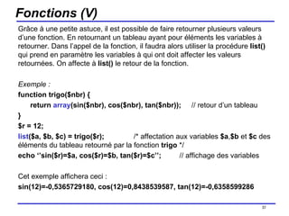 Fonctions (V) Grâce à une petite astuce, il est possible de faire retourner plusieurs valeurs d’une fonction. En retournant un tableau ayant pour éléments les variables à retourner. Dans l’appel de la fonction, il faudra alors utiliser la procédure  list()  qui prend en paramètre les variables à qui ont doit affecter les valeurs retournées. On affecte à  list()  le retour de la fonction. Exemple : function trigo($nbr) { return  array (sin($nbr), cos($nbr), tan($nbr)); // retour d’un tableau } $r = 12; list ($a, $b, $c) = trigo($r);  /* affectation aux variables  $a , $b  et  $c  des éléments du tableau retourné par la fonction  trigo  */ echo ‘’sin($r)=$a, cos($r)=$b, tan($r)=$c’’;  // affichage des variables Cet exemple affichera ceci :  sin(12)=-0,5365729180, cos(12)=0,8438539587, tan(12)=-0,6358599286 /154 