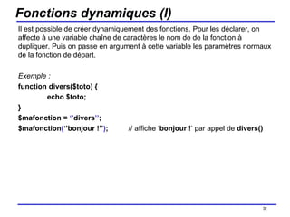 Fonctions dynamiques (I) Il est possible de créer dynamiquement des fonctions. Pour les déclarer, on affecte à une variable chaîne de caractères le nom de de la fonction à dupliquer. Puis on passe en argument à cette variable les paramètres normaux de la fonction de départ. Exemple : function divers($toto) { echo $toto; } $mafonction =  ‘’ divers ’’ ; $mafonction ( ‘’bonjour !’’ ) ;  // affiche ‘ bonjour ! ’ par appel de  divers() /154 