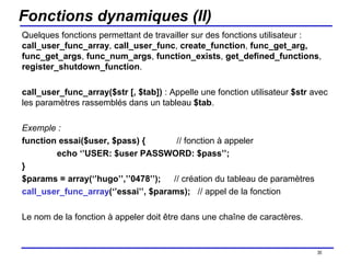 Fonctions dynamiques (II) Quelques fonctions permettant de travailler sur des fonctions utilisateur :  call_user_func_array ,  call_user_func ,  create_function ,  func_get_arg, func_get_args ,  func_num_args ,  function_exists ,  get_defined_functions ,  register_shutdown_function . call_user_func_array($str [, $tab])  : Appelle une fonction utilisateur  $str  avec les paramètres rassemblés dans un tableau  $tab . Exemple :  function essai($user, $pass) {   // fonction à appeler echo ‘’USER: $user PASSWORD: $pass’’; } $params = array(‘’hugo’’,’’0478’’);   // création du tableau de paramètres call_user_func_array (‘’essai’’, $params);  // appel de la fonction Le nom de la fonction à appeler doit être dans une chaîne de caractères. /154 