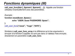 Fonctions dynamiques (III) call_user_func($str [, $param1, $param2, …])  : Appelle une fonction utilisateur éventuellement avec des paramètres. Exemple :  function essai($user, $pass) { echo ‘’USER: $user PASSWORD: $pass’’; } call_user_func (‘’essai’’, ‘’hugo’’,’’0478’’); Similaire à  call_user_func_array  à la différence qu’ici les arguments à envoyer à la fonction à appeler ne sont pas dans un tableau mais envoyés directement en paramètre à  call_user_func . /154 