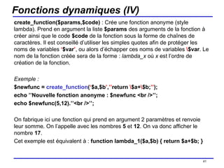 Fonctions dynamiques (IV) create_function($params,$code)  : Crée une fonction anonyme (style lambda). Prend en argument la liste  $params  des arguments de la fonction à créer ainsi que le code  $code  de la fonction sous la forme de chaînes de caractères. Il est conseillé d’utiliser les simples quotes afin de protéger les noms de variables  ‘ $var ’ , ou alors d’échapper ces noms de variables  \ $var . Le nom de la fonction créée sera de la forme :  lambda_x  où  x  est l’ordre de création de la fonction. Exemple : $newfunc =  create_function ( ‘ $a,$b ’ , ’’ return  \ $a+ \ $b; ’’ ); echo ’’Nouvelle fonction anonyme : $newfunc <br />’’; echo $newfunc(5,12).’’<br />’’; On fabrique ici une fonction qui prend en argument 2 paramètres et renvoie leur somme. On l’appelle avec les nombres  5  et  12 . On va donc afficher le nombre  17 . Cet exemple est équivalent à :  function lambda_1($a,$b) { return $a+$b; } /154 