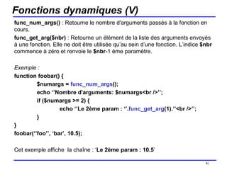 Fonctions dynamiques (V) func_num_args()  : Retourne le nombre d'arguments passés à la fonction en cours. func_get_arg($nbr)  : Retourne un élément de la liste des arguments envoyés à une fonction. Elle ne doit être utilisée qu’au sein d’une fonction. L’indice  $nbr  commence à zéro et renvoie le  $nbr -1 ème paramètre. Exemple : function foobar() { $numargs =  func_num_args (); echo ‘’Nombre d'arguments: $numargs<br />’’; if ($numargs >= 2) { echo ‘’Le 2ème param : ‘’. func_get_arg (1).‘’<br />’’; } } foobar(‘’foo’’, ‘bar’, 10.5);  Cet exemple affiche  la chaîne : ‘ Le 2ème param : 10.5 ’ /154 