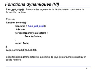 Fonctions dynamiques (VI) func_get_args()  : Retourne les arguments de la fonction en cours sous la forme d’un tableau. Exemple : function somme() { $params =  func_get_args (); $nbr = 0; foreach($params as $elem) { $nbr += $elem; } return $nbr; } echo somme(50,20,3,98,50); Cette fonction  somme  retourne la somme de tous ses arguments quel qu’en soit le nombre. /154 