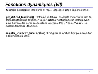 Fonctions dynamiques (VII) function_exists($str)  : Retourne TRUE si la fonction  $str  a déjà été définie.  get_defined_functions()  : Retourne un tableau associatif contenant la liste de toutes les fonctions définies. A la clé  ’’internal’’  est associé un tableau ayant pour éléments les noms des fonctions internes à PHP. A la clé  ‘’user’’ ,  ce sont les fonctions utilisateurs. register_shutdown_function($str)  : Enregistre la fonction  $str  pour exécution à l'extinction du script. /154 