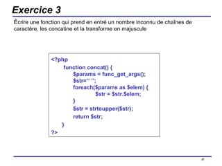 Exercice 3 Écrire une fonction qui prend en entré un nombre inconnu de chaînes de caractère, les concatine et la transforme en majuscule /154 <?php function concat() { $params = func_get_args(); $str=’’ ’’; foreach($params as $elem) { $str = $str.$elem; } $str = strtoupper($str); return $str; }  ?> 