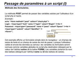 Passage de paramètres à un script (I) Méthode des formulaires. La méthode  POST  permet de passer des variables saisies par l’utilisateur d’un script php à l’autre. Exemple : echo ‘’<form method=\’’post\’’ action=\‘’check.php\’’> Login : <input type=\‘’text\’’ name =\’’login\’’ value=\‘’$login\’’ /><br /> Password : <input type=\‘’password\’’ name =\’’pass\’’ value=\‘’$pass\’’ /><br /> <input type=\’’submit\’’ value=\’’Identifier\’’ /> </form>’’; Cet exemple affiche un formulaire simple dans le navigateur : un champs de saisie de texte et un champ de saisie de mot de passe. Lorsque l’utilisateur valide et envoie les données au serveur, les variables du formulaire seront connues comme variables globales du script php destination (désigné par la valeur de l’attribut  action  de la balise  FORM) . Les variables porteront le nom des balises (désigné par l’attribut  name  ou  id  des balises de saisie). /154 